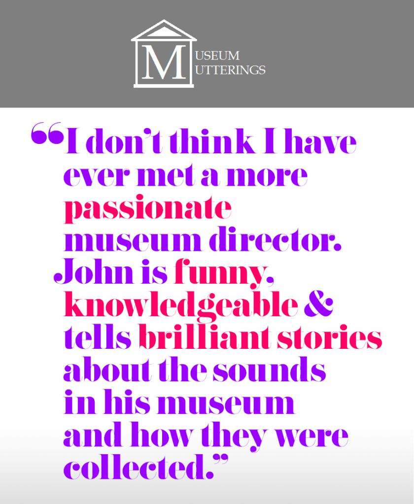"I don’t think I have ever met a more passionate museum director. John is funny, knowledgeable and tells brilliant stories about the sounds in his museum and how they were collected." – Museum Mutterings