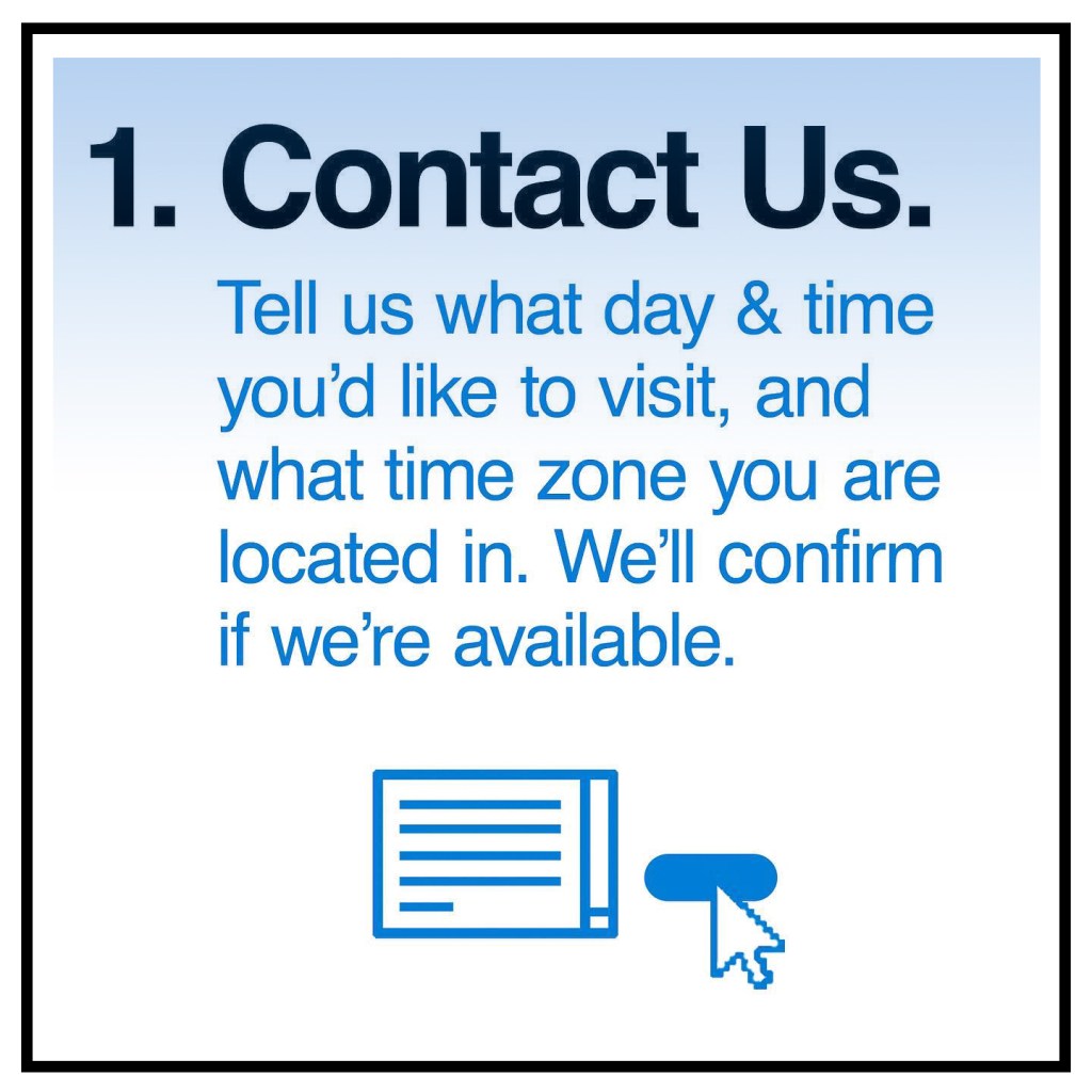 1. Contact Us. Tell us what day & time you'd like to visit, and what time zone you are located in. We'll confirm if we're available. Click here to fill out our Contact Form!