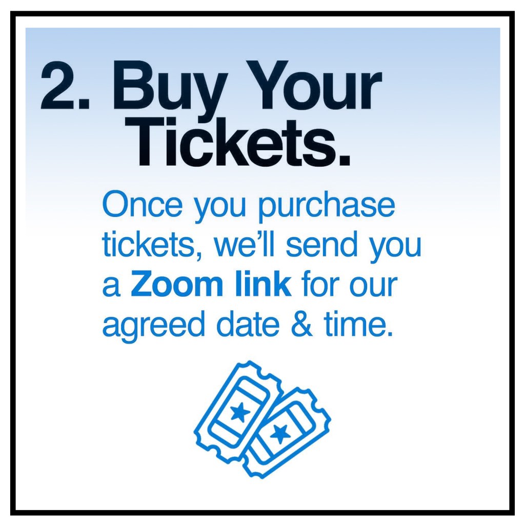 2. Buy Your Tickets. Once you purchase your tickets, we'll send you a Zoom link for our agreed date & time. Click here to buy tickets!